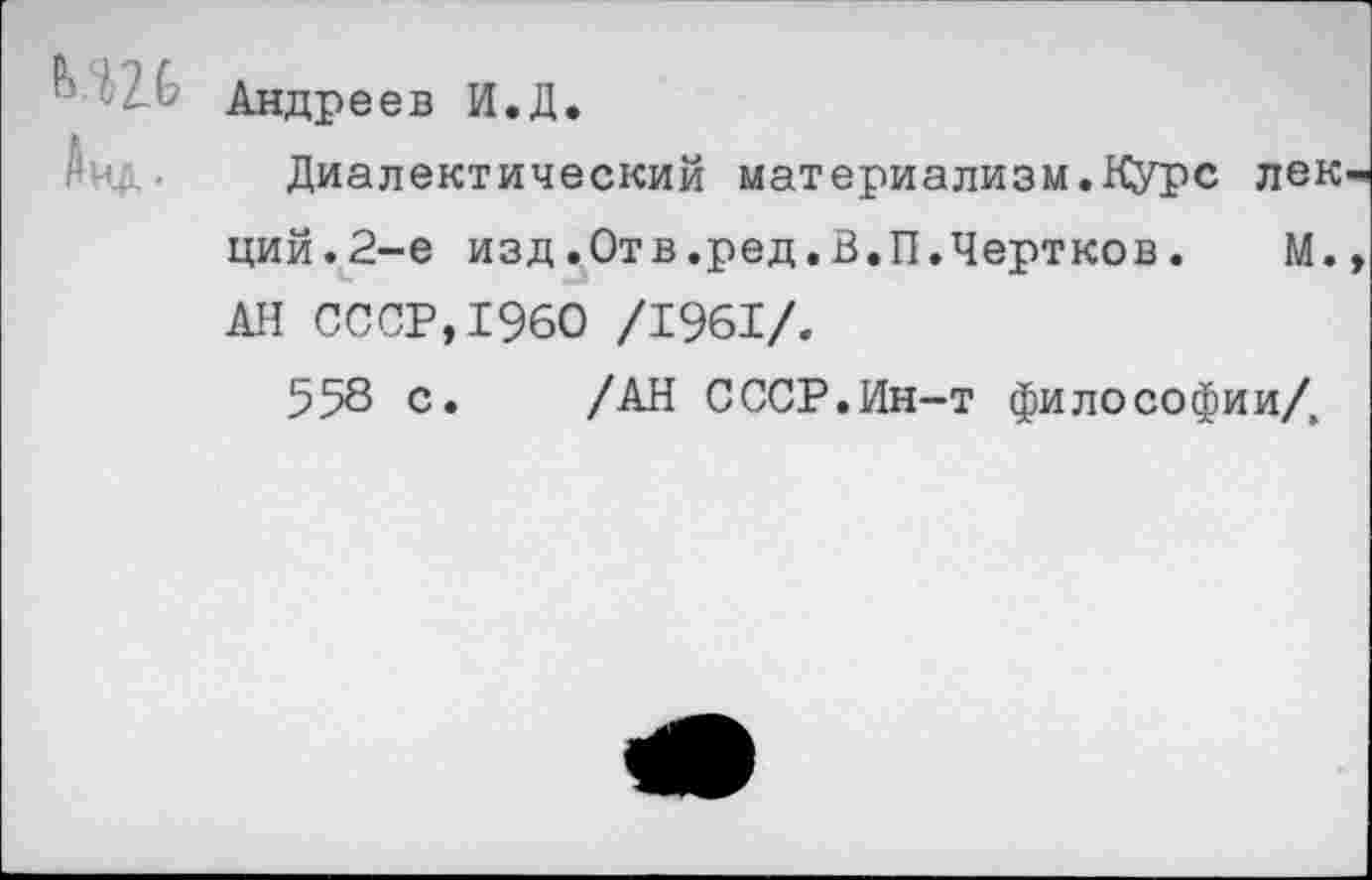 ﻿Андреев И.Д.
Диалектический материализм.Курс лек ций.2-е изд.Отв.ред.В.П.Чертков. М. АН СССР,1960 /1961/.
558 с. /АН СССР.Ин-т философии/,